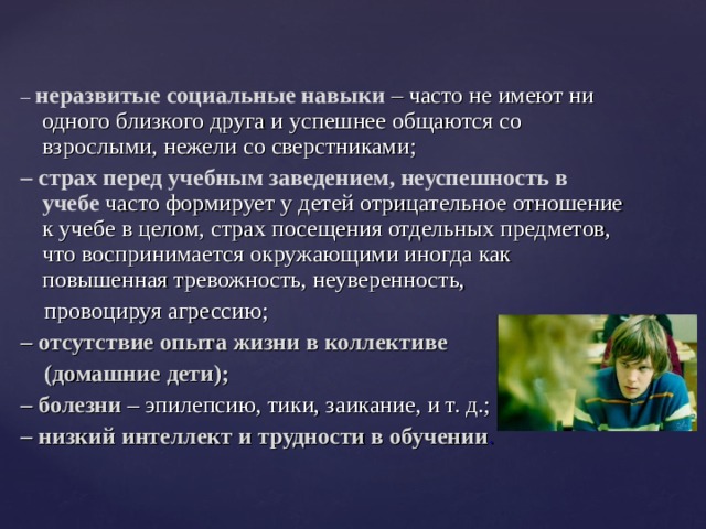 – неразвитые социальные навыки  – часто не имеют ни одного близкого друга и успешнее общаются со взрослыми, нежели со сверстниками; – страх перед учебным заведением, неуспешность в учебе часто формирует у детей отрицательное отношение к учебе в целом, страх посещения отдельных предметов, что воспринимается окружающими иногда как повышенная тревожность, неуверенность,  провоцируя агрессию; – отсутствие опыта жизни в коллективе  (домашние дети); – болезни – эпилепсию, тики, заикание, и т. д.; – низкий интеллект и трудности в обучении . 