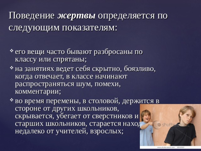 Поведение жертвы  определяется по следующим показателям: его вещи часто бывают разбросаны по классу или спрятаны; на занятиях ведет себя скрытно, боязливо, когда отвечает, в классе начинают распространяться шум, помехи, комментарии; во время перемены, в столовой, держится в стороне от других школьников, скрывается, убегает от сверстников и старших школьников, старается находиться недалеко от учителей, взрослых; 