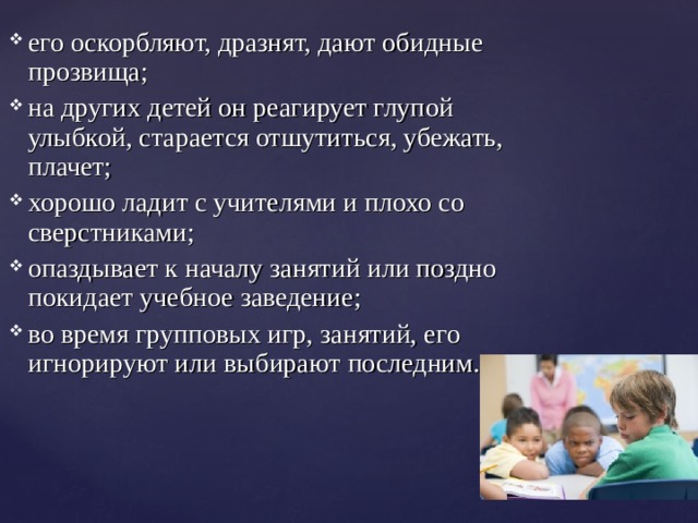 его оскорбляют, дразнят, дают обидные прозвища; на других детей он реагирует глупой улыбкой, старается отшутиться, убежать, плачет; хорошо ладит с учителями и плохо со сверстниками; опаздывает к началу занятий или поздно покидает учебное заведение; во время групповых игр, занятий, его игнорируют или выбирают последним.  