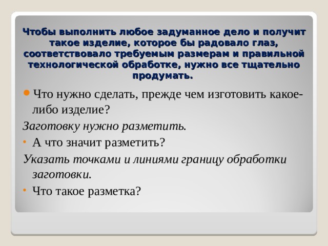 Чтобы выполнить любое задуманное дело и получит такое изделие, которое бы радовало глаз, соответствовало требуемым размерам и правильной технологической обработке, нужно все тщательно продумать.  Что нужно сделать, прежде чем изготовить какое-либо изделие ? Заготовку нужно разметить. А что значит разметить ? Указать точками и линиями границу обработки заготовки. Что такое разметка ?   
