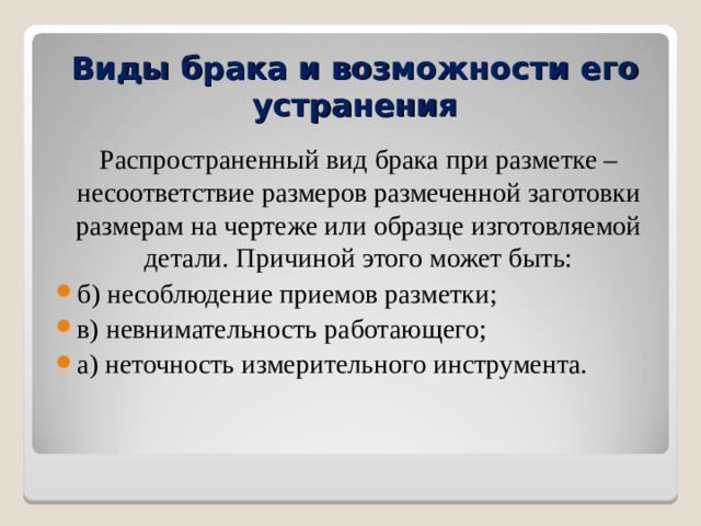 Виды брака и возможности его устранения   Распространенный вид брака при разметке – несоответствие размеров размеченной заготовки размерам на чертеже или образце изготовляемой детали. Причиной этого может быть: б) несоблюдение приемов разметки; в) невнимательность работающего; а) неточность измерительного инструмента.  