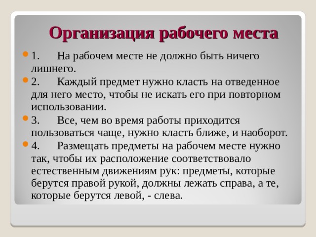 Организация рабочего места   1.      На рабочем месте не должно быть ничего лишнего. 2.      Каждый предмет нужно класть на отведенное для него место, чтобы не искать его при повторном использовании. 3.      Все, чем во время работы приходится пользоваться чаще, нужно класть ближе, и наоборот. 4.      Размещать предметы на рабочем месте нужно так, чтобы их расположение соответствовало естественным движениям рук: предметы, которые берутся правой рукой, должны лежать справа, а те, которые берутся левой, - слева.  