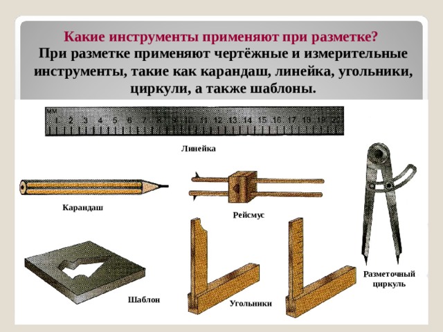  Какие инструменты применяют при разметке? При разметке применяют чертёжные и измерительные инструменты, такие как карандаш, линейка, угольники, циркули, а также шаблоны. Линейка Карандаш Рейсмус Разметочный циркуль Шаблон Угольники 