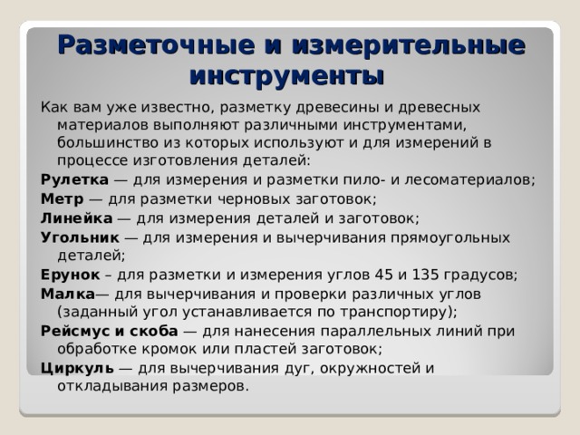 Разметочные и измерительные инструменты Как вам уже известно, разметку древесины и древесных материалов выполняют различными инструментами, большинство из которых используют и для измерений в процессе изготовления деталей: Рулетка — для измерения и разметки пило- и лесоматериалов; Метр — для разметки черновых заготовок; Линейка — для измерения деталей и заготовок; Угольник — для измерения и вычерчивания прямоугольных деталей; Ерунок – для разметки и измерения углов 45 и 135 градусов; Малка — для вычерчивания и проверки различных углов (заданный угол устанавливается по транспортиру); Рейсмус и скоба — для нанесения параллельных линий при обработке кромок или пластей заготовок; Циркуль — для вычерчивания дуг, окружностей и откладывания размеров. 