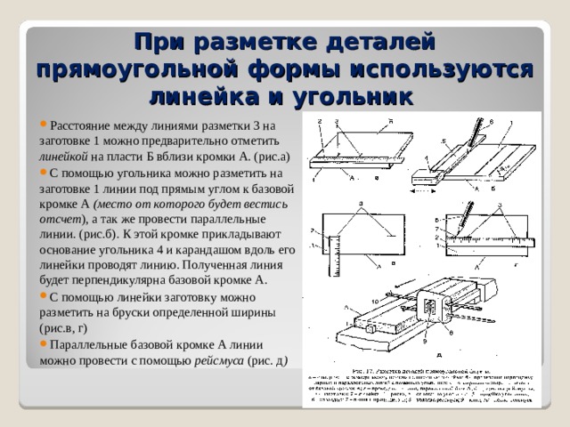 При разметке деталей прямоугольной формы используются линейка и угольник Расстояние между линиями разметки 3 на заготовке 1 можно предварительно отметить линейкой на пласти Б вблизи кромки А. (рис.а) С помощью угольника можно разметить на заготовке 1 линии под прямым углом к базовой кромке А (место от которого будет вестись отсчет ), а так же провести параллельные линии. (рис.б). К этой кромке прикладывают основание угольника 4 и карандашом вдоль его линейки проводят линию. Полученная линия будет перпендикулярна базовой кромке А. С помощью линейки заготовку можно разметить на бруски определенной ширины (рис.в, г) Параллельные базовой кромке А линии можно провести с помощью рейсмуса (рис. д )  