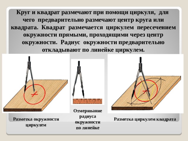  Круг и квадрат размечают при помощи циркуля, для чего предварительно размечают центр круга или квадрата. Квадрат размечается циркулем пересечением окружности прямыми, проходящими через центр окружности. Радиус окружности предварительно откладывают по линейке циркулем. Отмеривание радиуса окружности по линейке Разметка окружности циркулем Разметка циркулем квадрата 