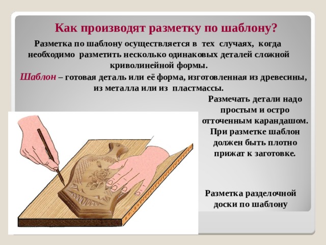  Как производят разметку по шаблону?  Разметка по шаблону осуществляется в тех случаях, когда необходимо разметить несколько одинаковых деталей сложной криволинейной формы.  Шаблон – готовая деталь или её форма, изготовленная из древесины, из металла или из пластмассы. Размечать детали надо простым и остро отточенным карандашом.  При разметке шаблон должен быть плотно прижат к заготовке. Разметка разделочной доски по шаблону 