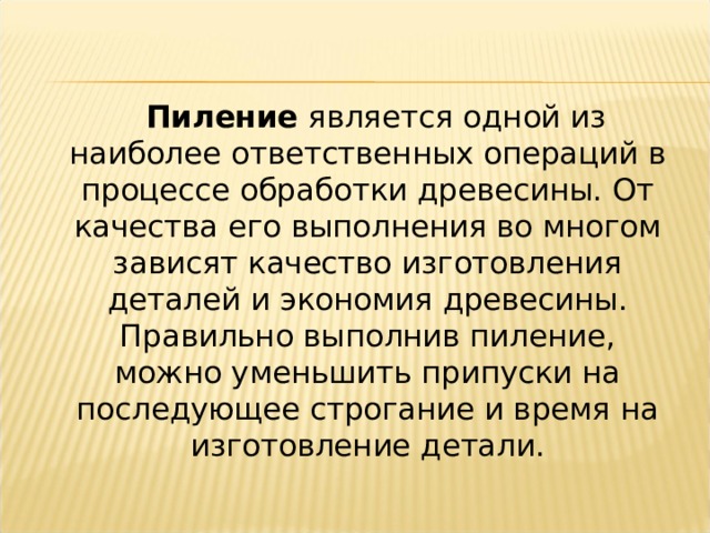  Пиление  является одной из наиболее ответственных операций в процессе обработки древесины. От качества его выполнения во многом зависят качество изготовления деталей и экономия древесины. Правильно выполнив пиление, можно уменьшить припуски на последующее строгание и время на изготовление детали. 
