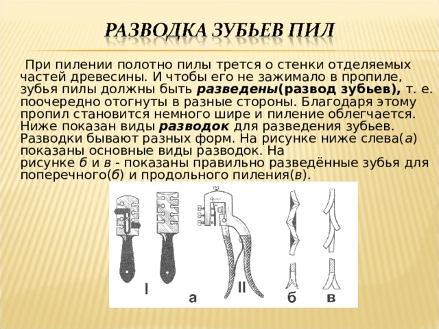  При пилении полотно пилы трется о стенки отделяемых частей древесины. И чтобы его не зажимало в пропиле, зубья пилы должны быть  разведены (развод зубьев),  т. е. поочередно отогнуты в разные стороны. Благодаря этому пропил становится немного шире и пиление облегчается. Ниже показан виды  разводок  для разведения зубьев.  Разводки бывают разных форм. На рисунке ниже слева( а ) показаны основные виды разводок. На рисунке  б  и  в  - показаны правильно разведённые зубья для поперечного( б ) и продольного пиления( в ).   