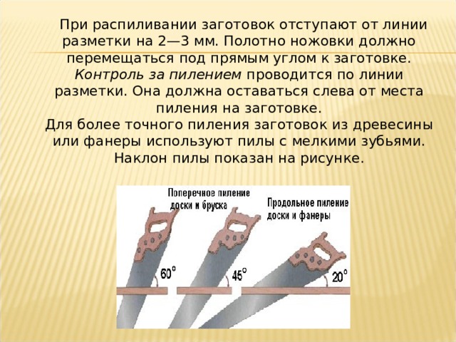    При распиливании заготовок отступают от линии разметки на 2—3 мм. Полотно ножовки должно перемещаться под прямым углом к заготовке.  Контроль за пилением  проводится по линии разметки. Она должна оставаться слева от места пиления на заготовке.  Для более точного пиления заготовок из древесины или фанеры используют пилы с мелкими зубьями. Наклон пилы показан на рисунке. 