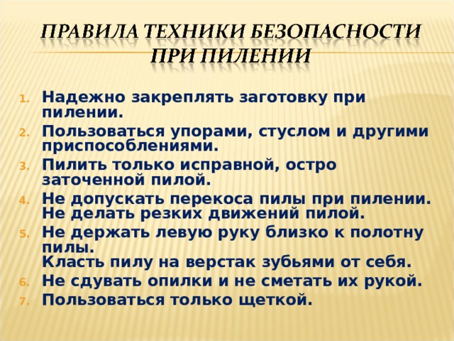 Надежно закреплять заготовку при пилении. Пользоваться упорами, стуслом и другими приспособлениями.  Пилить только исправной, остро заточенной пилой.  Не допускать перекоса пилы при пилении.   Не делать резких движений пилой.  Не держать левую руку близко к полотну пилы.   Класть пилу на верстак зубьями от себя.  Не сдувать опилки и не сметать их рукой. Пользоваться только щеткой.  