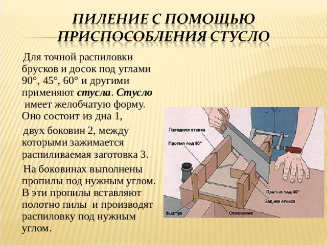  Для точной распиловки брусков и досок под углами 90°, 45°, 60° и другими применяют  стусла .  Стусло   имеет желобчатую форму. Оно состоит из дна 1,  двух боковин 2, между которыми зажимается распиливаемая заготовка 3.  На боковинах выполнены пропилы под нужным углом. В эти пропилы вставляют полотно пилы и производят распиловку под нужным углом. 
