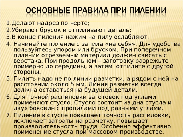 1.Делают надрез по черте; 2.Убирают брусок и отпиливают деталь; 3.В конце пиления нажим на пилу ослабляют. 4. Начинайте пиление с запила «на себя». Для удобства пользуйтесь упором или бруском. При поперечном пилении отрезаемый материал должен свисать с верстака. При продольном – заготовку разрежьте примерно до середины, а затем отпилите с другой стороны. 5. Пилить надо не по линии разметки, а рядом с ней на расстоянии около 5 мм. Линия разметки всегда должна оставаться на будущей детали. 6. Для точной распиловки заготовок под углами применяют стусло. Стусло состоит из дна стусла и двух боковин с пропилами под разными углами. 7. Пиление в стусле повышает точность распиловки, исключает затраты на разметку, повышает производительность труда. Особенно эффективно применение стусла при массовом производстве. 