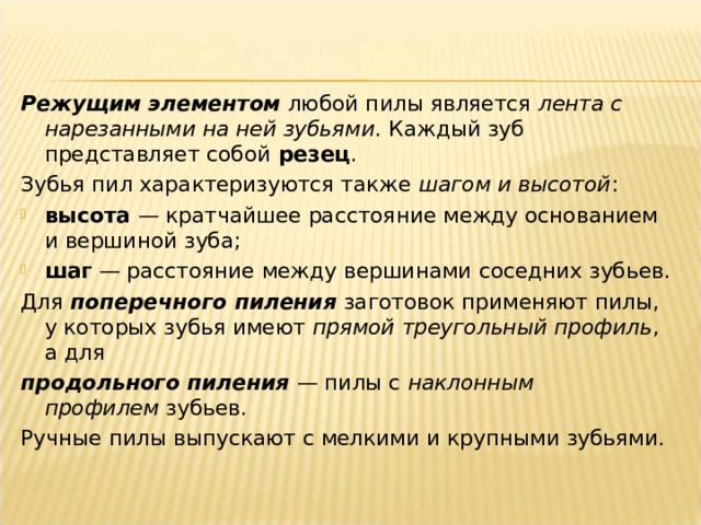 Режущим элементом  любой пилы является  лента с нарезанными на ней зубьями . Каждый зуб представляет собой  резец . Зубья пил характеризуются также  шагом и высотой :  высота  — кратчайшее расстояние между основанием и вершиной зуба;  шаг  — расстояние между вершинами соседних зубьев. Для  поперечного пиления  заготовок применяют пилы, у которых зубья имеют  прямой треугольный профиль , а для  продольного пиления  — пилы с  наклонным профилем  зубьев. Ручные пилы выпускают с мелкими и крупными зубьями.   