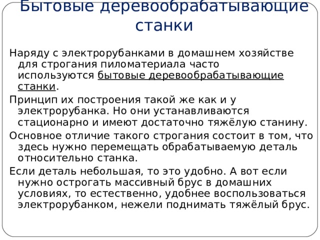 Бытовые деревообрабатывающие станки Наряду с электрорубанками в домашнем хозяйстве для строгания пиломатериала часто используются  бытовые деревообрабатывающие станки . Принцип их построения такой же как и у электрорубанка. Но они устанавливаются стационарно и имеют достаточно тяжёлую станину. Основное отличие такого строгания состоит в том, что здесь нужно перемещать обрабатываемую деталь относительно станка. Если деталь небольшая, то это удобно. А вот если нужно острогать массивный брус в домашних условиях, то естественно, удобнее воспользоваться электрорубанком, нежели поднимать тяжёлый брус. 
