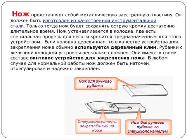  Нож  представляет собой металлическую заострённую пластину. Он должен быть  изготовлен из качественной инструментальной стали.  Только тогда нож будет сохранять острую кромку достаточно длительное время. Нож устанавливается в колодке, где есть специальная прорезь для него, и крепится предназначенным для этого устройством.  Если колодка деревянная, то в качестве устройства для закрепления ножа обычно  используется деревянный клин . Рубанки с железной колодкой устроены несколько сложнее. Они имеют в своём составе  винтовое устройство для закрепления ножа . В любом случае для нормальной работы нож должен быть наточен, отрегулирован и надёжно закреплён. 