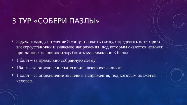 3 тур «СОБЕРИ Пазлы» Задача команд: в течение 5 минут сложить схему, определить категорию электроустановки и значение напряжения, под которым окажется человек при данных условиях и заработать максимально 3 балла: 1 балл – за правильно собранную схему; 1балл – за определение категории электроустановки; 1 балл – за определение значения напряжения, под которым окажется человек. 