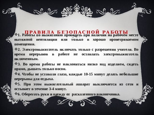 Правила безопасной работы 1. Работы по выжиганию проводить при наличии на рабочем месте вытяжной вентиляции или только в хорошо проветриваемом помещении. 2. Электровыжигатель включать только с разрешения учителя. Во время перерывов в работе не оставлять электровыжигатель включенным. 3. Во время работы не наклоняться низко над изделием, сидеть прямо, дышать только носом. 4. Чтобы не уставали глаза, каждые 10-15 минут делать небольшие перерывы для отдыха. 5. При этом выжигательный аппарат выключается из сети и остывает в течение 3-4 минут. 6. Оберегать руки и одежду от раскаленного наконечника. 