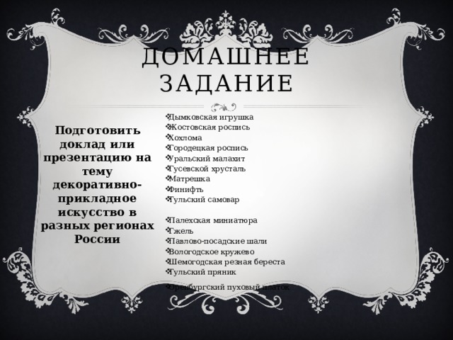 Домашнее задание Дымковская игрушка Жостовская роспись Хохлома Городецкая роспись Уральский малахит Гусевской хрусталь Матрешка Финифть Тульский самовар Палехская миниатюра Гжель Павлово-посадские шали Вологодское кружево Шемогодская резная береста Тульский пряник Оренбургский пуховый платок Подготовить доклад или презентацию на тему декоративно-прикладное искусство в разных регионах России 