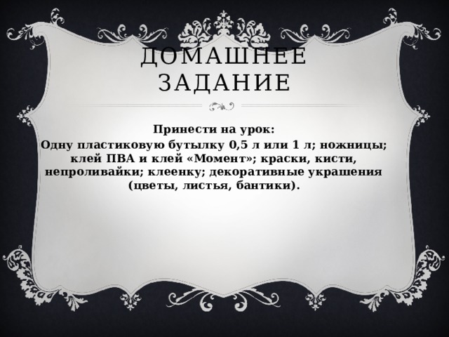 Домашнее задание Принести на урок: Одну пластиковую бутылку 0,5 л или 1 л; ножницы; клей ПВА и клей «Момент»; краски, кисти, непроливайки; клеенку; декоративные украшения (цветы, листья, бантики).  