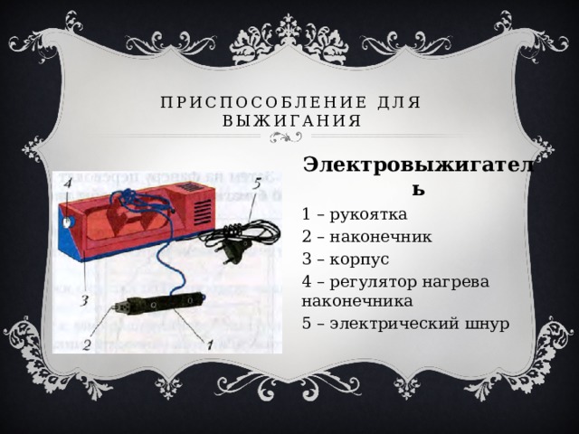 Приспособление для выжигания Электровыжигатель 1 – рукоятка 2 – наконечник 3 – корпус 4 – регулятор нагрева наконечника 5 – электрический шнур 