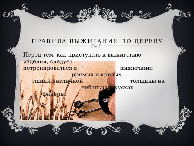 Правила выжигания по дереву Перед тем, как приступать к выжиганию изделия, следует      потренироваться в      выжигании       прямых и кривых      линий различной      толщины на       небольших кусках      фанеры. 
