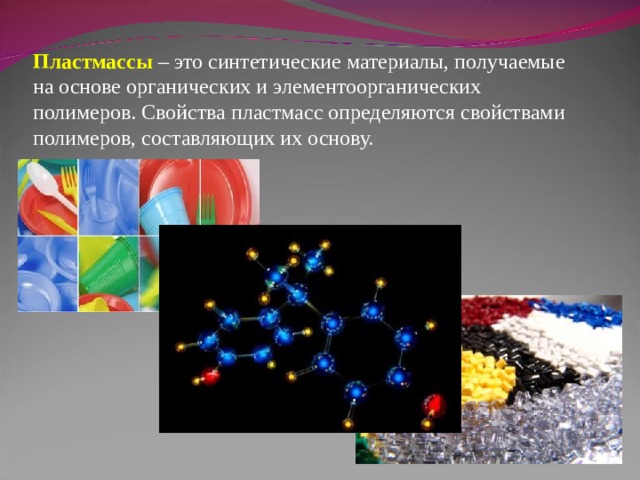 Пластмассы  – это синтетические материалы, получаемые на основе органических и элементоорганических полимеров. Свойства пластмасс определяются свойствами полимеров, составляющих их основу. 