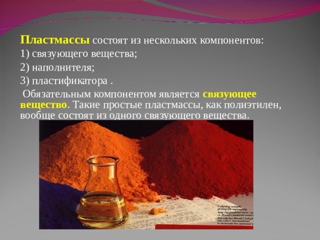 Пластмассы  состоят из нескольких компонентов: 1) связующего вещества; 2) наполнителя; 3) пластификатора .  Обязательным компонентом является связующее вещество . Такие простые пластмассы, как полиэтилен, вообще состоят из одного связующего вещества. 