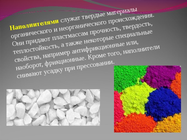 Наполнителями  служат твердые материалы органического и неорганического происхождения. Они придают пластмассам прочность, твердость, теплостойкость, а также некоторые специальные свойства, например антифрикционные или, наоборот, фрикционные. Кроме того, наполнители снимают усадку при прессовании. 