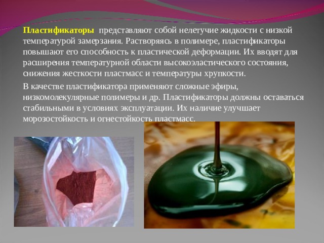 Пластификаторы  представляют собой нелетучие жидкости с низкой температурой замерзания. Растворяясь в полимере, пластификаторы повышают его способность к пластической деформации. Их вводят для расширения температурной области высокоэластического состояния, снижения жесткости пластмасс и температуры хрупкости. В качестве пластификатора применяют сложные эфиры, низкомолекулярные полимеры и др. Пластификаторы должны оставаться стабильными в условиях эксплуатации. Их наличие улучшает морозостойкость и огнестойкость пластмасс. 
