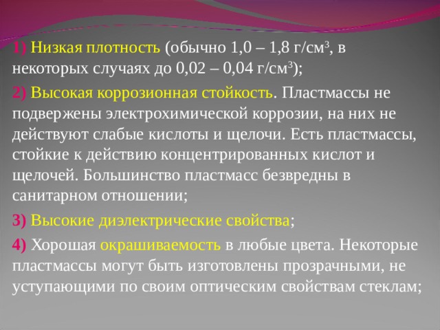 1) Низкая плотность (обычно 1,0 – 1,8 г/см 3 , в некоторых случаях до 0,02 – 0,04 г/см 3 ); 2) Высокая коррозионная стойкость . Пластмассы не подвержены электрохимической коррозии, на них не действуют слабые кислоты и щелочи. Есть пластмассы, стойкие к действию концентрированных кислот и щелочей. Большинство пластмасс безвредны в санитарном отношении; 3) Высокие диэлектрические свойства ; 4) Хорошая окрашиваемость в любые цвета. Некоторые пластмассы могут быть изготовлены прозрачными, не уступающими по своим оптическим свойствам стеклам; 
