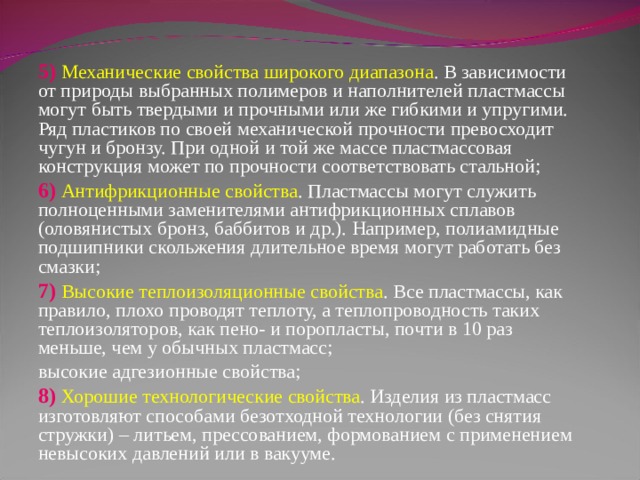 5) Механические свойства широкого диапазона . В зависимости от природы выбранных полимеров и наполнителей пластмассы могут быть твердыми и прочными или же гибкими и упругими. Ряд пластиков по своей механической прочности превосходит чугун и бронзу. При одной и той же массе пластмассовая конструкция может по прочности соответствовать стальной; 6) Антифрикционные свойства . Пластмассы могут служить полноценными заменителями антифрикционных сплавов (оловянистых бронз, баббитов и др.). Например, полиамидные подшипники скольжения длительное время могут работать без смазки; 7) Высокие теплоизоляционные свойства . Все пластмассы, как правило, плохо проводят теплоту, а теплопроводность таких теплоизоляторов, как пено- и поропласты, почти в 10 раз меньше, чем у обычных пластмасс; высокие адгезионные свойства; 8) Хорошие технологические свойства . Изделия из пластмасс изготовляют способами безотходной технологии (без снятия стружки) – литьем, прессованием, формованием с применением невысоких давлений или в вакууме. 