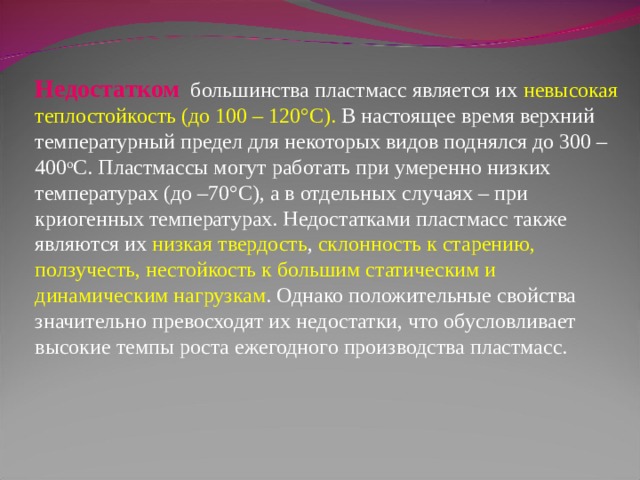 Недостатком  большинства пластмасс является их невысокая  теплостойкость (до 100 – 120°С). В настоящее время верхний температурный предел для некоторых видов поднялся до 300 – 400 о С. Пластмассы могут работать при умеренно низких температурах (до –70°С), а в отдельных случаях – при криогенных температурах. Недостатками пластмасс также являются их низкая твердость , склонность к старению, ползучесть, нестойкость к большим статическим и динамическим нагрузкам . Однако положительные свойства значительно превосходят их недостатки, что обусловливает высокие темпы роста ежегодного производства пластмасс. 
