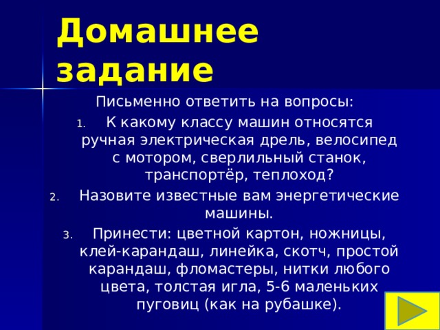 Домашнее задание Письменно ответить на вопросы: К какому классу машин относятся ручная электрическая дрель, велосипед с мотором, сверлильный станок, транспортёр, теплоход? Назовите известные вам энергетические машины. Принести: цветной картон, ножницы, клей-карандаш, линейка, скотч, простой карандаш, фломастеры, нитки любого цвета, толстая игла, 5-6 маленьких пуговиц (как на рубашке). 
