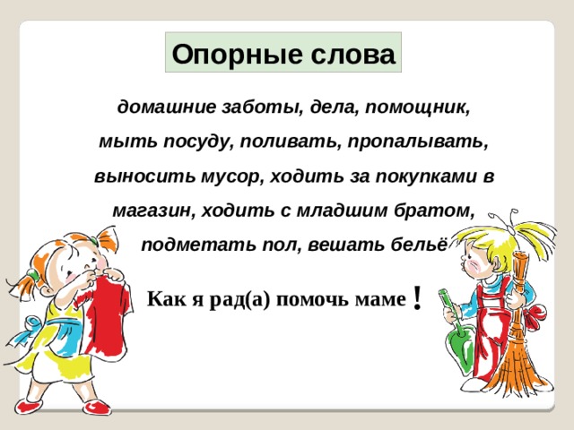 Опорные слова домашние заботы, дела, помощник, мыть посуду, поливать, пропалывать, выносить мусор, ходить за покупками в магазин , ходить с младшим братом, подметать пол, вешать бельё   ! Как я рад(а) помочь маме 