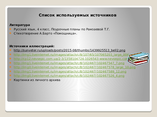 Список используемых источников  Литература Русский язык, 4 класс, Поурочные планы по Рамзаевой Т.Г. Стихотворение А.Барто «Помощница».  Источники иллюстраций: http://sunveter.ru/uploads/posts/2015-08/thumbs/1439925513_bell2.png  http://img1.liveinternet.ru/images/attach/c/9/107/65/107065203_large_004.jpg http://cp12.nevsepic.com.ua/2-3/1358104724-1026543-www.nevsepic.com.ua.jpg http://img1.liveinternet.ru/images/attach/c/8/102/467/102467547_7.png http://img0.liveinternet.ru/images/attach/c/8/102/467/102467578_large_10.png http://img1.liveinternet.ru/images/attach/c/8/102/467/102467589_12.png http://img0.liveinternet.ru/images/attach/c/8/102/467/102467526_4.png Картинки из личного архива 
