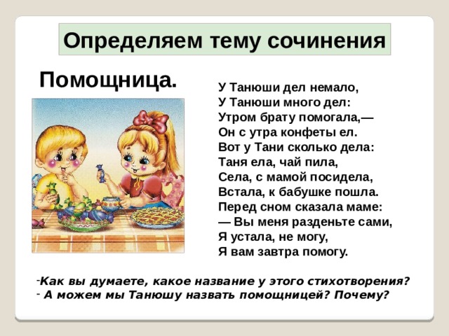 Определяем тему сочинения Помощница. У Танюши дел немало,  У Танюши много дел:  Утром брату помогала,—  Он с утра конфеты ел.  Вот у Тани сколько дела:  Таня ела, чай пила,  Села, с мамой посидела,  Встала, к бабушке пошла.  Перед сном сказала маме:  — Вы меня разденьте сами,  Я устала, не могу,  Я вам завтра помогу.  Как вы думаете, какое название у этого стихотворения?  А можем мы Танюшу назвать помощницей? Почему? Как вы думаете, какое название у этого стихотворения?  А можем мы Танюшу назвать помощницей? Почему?  