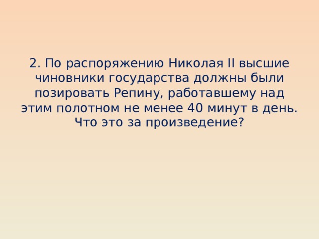 2. По распоряжению Николая II высшие чиновники государства должны были позировать Репину, работавшему над этим полотном не менее 40 минут в день. Что это за произведение? 