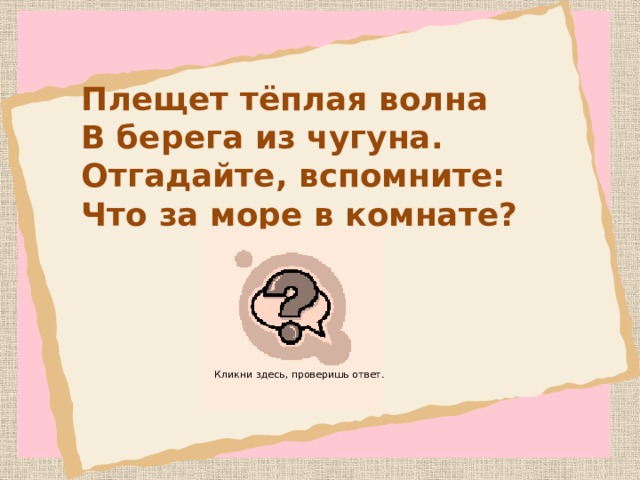 Плещет тёплая волна  В берега из чугуна.  Отгадайте, вспомните:  Что за море в комнате? ва нн а Кликни здесь, проверишь ответ.