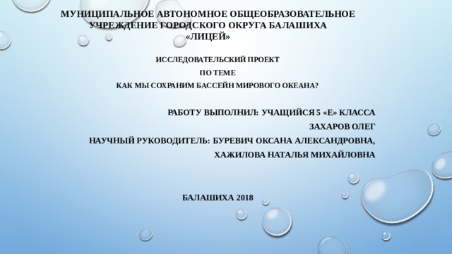 Муниципальное автономное общеобразовательное учреждение городского округа Балашиха  «Лицей»   Исследовательский проект по теме Как мы сохраним Бассейн Мирового океана?  РАБОТУ ВЫПОЛНИЛ: Учащийся 5 «Е» класса ЗАХАРОВ ОЛЕГ Научный руководитель: Буревич Оксана Александровна, Хажилова Наталья Михайловна   Балашиха 2018 