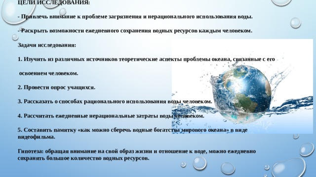 Цели исследования:   - Привлечь внимание к проблеме загрязнения и нерационального использования воды.   - Раскрыть возможности ежедневного сохранения водных ресурсов каждым человеком.   Задачи исследования:   1. Изучить из различных источников теоретические аспекты проблемы океана, связанные с его   освоением человеком.   2. Провести опрос учащихся.   3. Рассказать о способах рационального использования воды человеком.   4. Рассчитать ежедневные нерациональные затраты воды человеком.   5. Составить памятку «как можно сберечь водные богатства мирового океана» в виде видеофильма.   Гипотеза: обращая внимание на свой образ жизни и отношение к воде, можно ежедневно   сохранять большое количество водных ресурсов.   