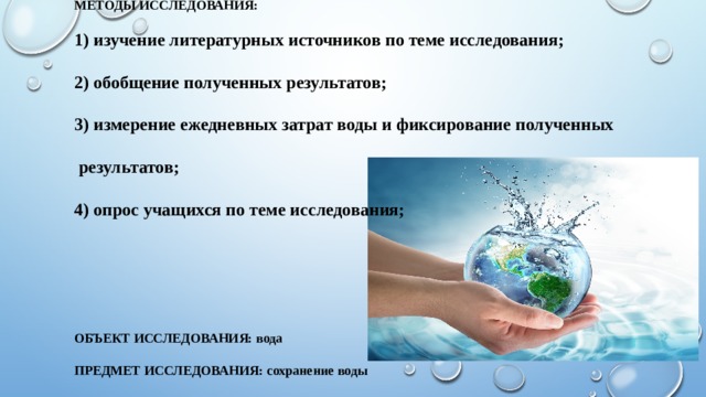 Методы исследования:   1) изучение литературных источников по теме исследования;   2) обобщение полученных результатов;   3) измерение ежедневных затрат воды и фиксирование полученных   результатов;   4) опрос учащихся по теме исследования;        Объект исследования: вода   Предмет исследования: сохранение воды   