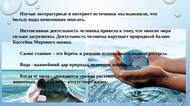   Изучая литературные и интернет-источники мы выяснили, что пользу воды невозможно описать.    Интенсивная деятельность человека привела к тому, что многие моря сильно загрязнены. Деятельность человека нарушает природный баланс Бассейна Мирового океана.    Самое главное – это беречь и разумно использовать водные ресурсы.    Вода - важнейший дар природы, источник жизни.    Когда ее мало – снижаются урожаи растений, падает продуктивность животных, когда её нет – отсутствует жизнь.   
