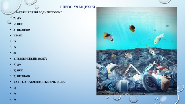 Опрос учащихся 1.Загрязняет ли воду человек? А) Да Б) Нет В) Не знаю И как? 1) 2) 3) 2. Ты бережешь воду? А) Да Б) Нет В) не знаю Как ты стараешься беречь воду? 1) 2) 3) 