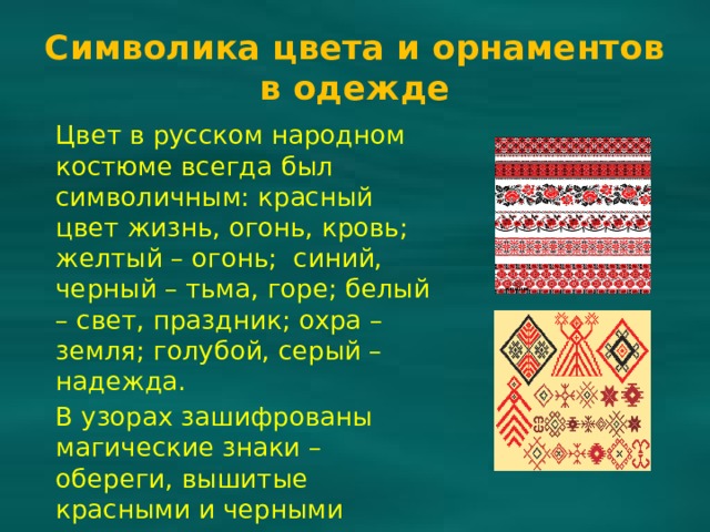 Символика цвета и орнаментов в одежде Цвет в русском народном костюме всегда был символичным: красный цвет жизнь, огонь, кровь; желтый – огонь; синий, черный – тьма, горе; белый – свет, праздник; охра – земля; голубой, серый – надежда. В узорах зашифрованы магические знаки – обереги, вышитые красными и черными нитями по подолу, вороту, на рукавах и груди. 