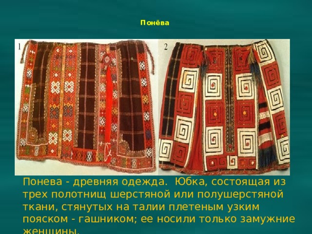  Понёва    Понева - древняя одежда. Юбка, состоящая из трех полотнищ шерстяной или полушерстяной ткани, стянутых на талии плетеным узким пояском - гашником; ее носили только замужние женщины. 