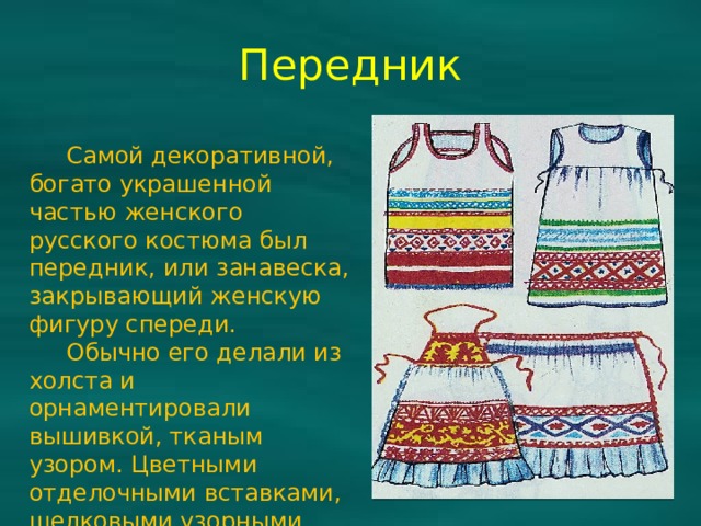 Передник  Самой декоративной, богато украшенной частью женского русского костюма был передник, или занавеска, закрывающий женскую фигуру спереди.  Обычно его делали из холста и орнаментировали вышивкой, тканым узором. Цветными отделочными вставками, шелковыми узорными лентами. 