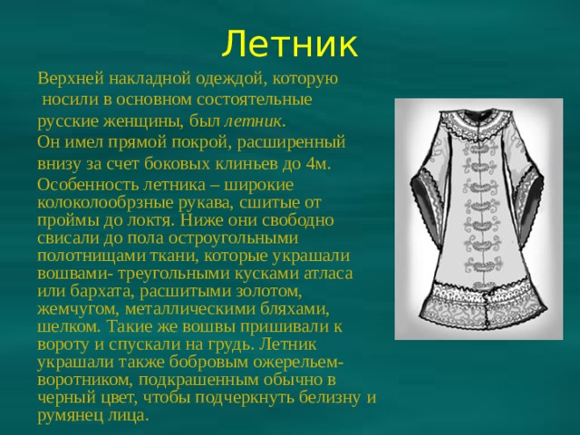 Летник Верхней накладной одеждой, которую  носили в основном состоятельные русские женщины, был летник. Он имел прямой покрой, расширенный внизу за счет боковых клиньев до 4м. Особенность летника – широкие колоколообрзные рукава, сшитые от проймы до локтя. Ниже они свободно свисали до пола остроугольными полотнищами ткани, которые украшали вошвами- треугольными кусками атласа или бархата, расшитыми золотом, жемчугом, металлическими бляхами, шелком. Такие же вошвы пришивали к вороту и спускали на грудь. Летник украшали также бобровым ожерельем-воротником, подкрашенным обычно в черный цвет, чтобы подчеркнуть белизну и румянец лица. 