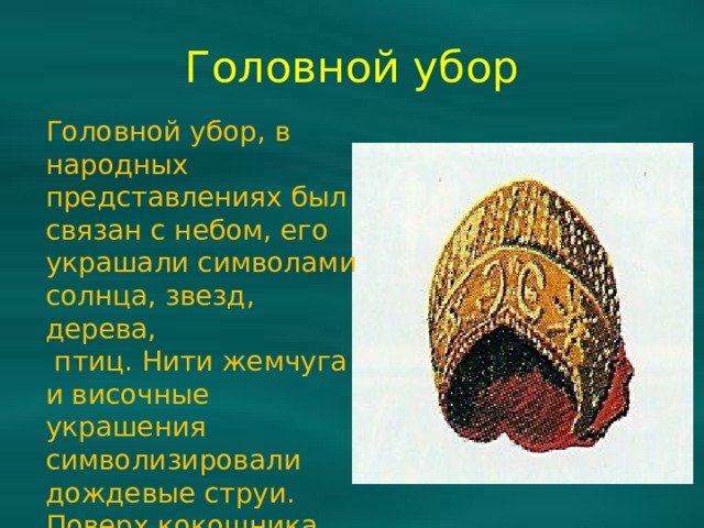 Головной убор Головной убор, в народных представлениях был связан с небом, его украшали символами солнца, звезд, дерева,  птиц. Нити жемчуга и височные украшения символизировали дождевые струи. Поверх кокошника набрасывали фату из тонкой узорчатой ткани. 