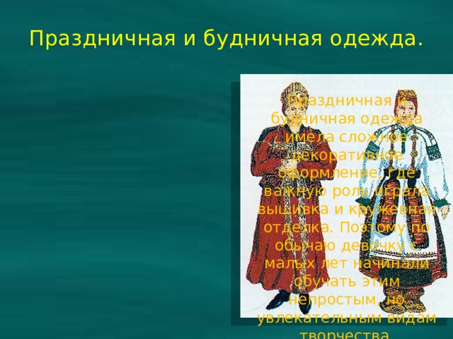 Праздничная и будничная одежда. Праздничная и будничная одежда имела сложное декоративное оформление, где важную роль играла вышивка и кружевная отделка. Поэтому по обычаю девочку с малых лет начинали обучать этим непростым, но увлекательным видам творчества. 